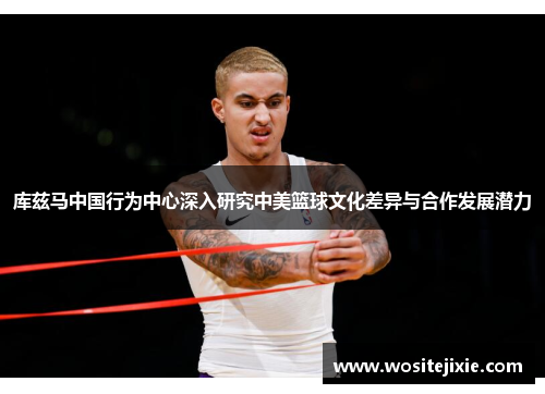 库兹马中国行为中心深入研究中美篮球文化差异与合作发展潜力